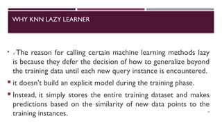 WHY KNN LAZY LEARNER

✓The reason for calling certain machine learning methods lazy
is because they defer the decision of how to generalize beyond
the training data until each new query instance is encountered.
 it doesn't build an explicit model during the training phase.
 Instead, it simply stores the entire training dataset and makes
predictions based on the similarity of new data points to the
training instances. 47
 