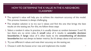 HOW TO DETERMINETHE KVALUE INTHE K-NEIGHBORS
CLASSIFIER?
 The optimal k value will help you to achieve the maximum accuracy of the model.
This process, however, is always challenging.
 The simplest solution is to try out k values and find the one that brings the best
results on the testing set. For this, we follow these steps
1. Select a random k value. In practice, k is usually chosen at random between 3 and 10,
but there are no strict rules. A small value of k results in unstable decision
boundaries. A large value of k often leads to the smoothening of decision
boundaries but not always to better metrics. So it’s always about trial and error.
2. Try out different k values and note their accuracy on the testing set.
3. hoose k with the lowest error rate and implement the model.
С 57
 