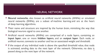 NEURAL NETWORK
 Neural networks, also known as artificial neural networks (ANNs) or simulated
neural networks (SNNs), are a subset of machine learning and are at the heart
of deep learning algorithms.
 Their name and structure are inspired by the human brain, mimicking the way that
biological neurons signal to one another.
 Artificial neural networks (ANNs) are comprised of a node layers, containing an
input layer, one or more hidden layers, and an output layer. Each node, or
artificial neuron, connects to another and has an associated weight and threshold.
 If the output of any individual node is above the specified threshold value, that node
is activated, sending data to the next layer of the network. Otherwise, no data is
passed along to the next layer of the network.
58
 