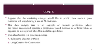CONT’S
 Suppose that the marketing manager would like to predict how much a given
customer will spend during a sale at All Electronics.
 This data analysis task is an example of numeric prediction, where
the model constructed predicts a continuous valued function, or ordered value, as
opposed to a categorical label.This model is a predictor.
 Data classification is a two-step process.
A. Building the Classifier or Model
B. Using Classifier for Classification
6
 