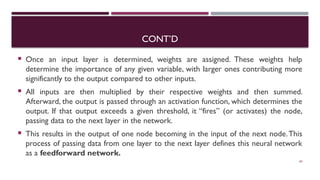 CONT’D
 Once an input layer is determined, weights are assigned. These weights help
determine the importance of any given variable, with larger ones contributing more
significantly to the output compared to other inputs.
 All inputs are then multiplied by their respective weights and then summed.
Afterward, the output is passed through an activation function, which determines the
output. If that output exceeds a given threshold, it “fires” (or activates) the node,
passing data to the next layer in the network.
 This results in the output of one node becoming in the input of the next node.This
process of passing data from one layer to the next layer defines this neural network
as a feedforward network.
60
 