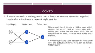 CONT’D
 A neural network is nothing more than a bunch of neurons connected together.
Here’s what a simple neural network might look like:
63
This network has 2 inputs, a hidden layer with 2
neurons (h1​ and h2​
), and an output layer with 1
neuron (o1​
). Notice that the inputs for o1​ are the
outputs from h1​and h2​— that’s what makes this a
network.
A hidden layer is any layer between the input (first)
layer and output (last) layer. There can be multiple
hidden layers!
 