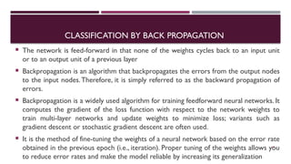 CLASSIFICATION BY BACK PROPAGATION
 The network is feed-forward in that none of the weights cycles back to an input unit
or to an output unit of a previous layer
 Backpropagation is an algorithm that backpropagates the errors from the output nodes
to the input nodes.Therefore, it is simply referred to as the backward propagation of
errors.
 Backpropagation is a widely used algorithm for training feedforward neural networks. It
computes the gradient of the loss function with respect to the network weights to
train multi-layer networks and update weights to minimize loss; variants such as
gradient descent or stochastic gradient descent are often used.
 It is the method of fine-tuning the weights of a neural network based on the error rate
obtained in the previous epoch (i.e., iteration). Proper tuning of the weights allows you
to reduce error rates and make the model reliable by increasing its generalization
65
 