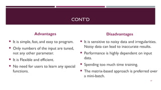 CONT’D
Advantages
 It is simple, fast, and easy to program.
 Only numbers of the input are tuned,
not any other parameter.
 It is Flexible and efficient.
 No need for users to learn any special
functions.
Disadvantages
 It is sensitive to noisy data and irregularities.
Noisy data can lead to inaccurate results.
 Performance is highly dependent on input
data.
 Spending too much time training.
 The matrix-based approach is preferred over
a mini-batch.
67
 
