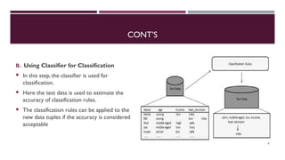 CONT’S
B. Using Classifier for Classification
 In this step, the classifier is used for
classification.
 Here the test data is used to estimate the
accuracy of classification rules.
 The classification rules can be applied to the
new data tuples if the accuracy is considered
acceptable
8
 