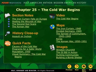 Chapter 25 – The Cold War Begins
Section Notes                      Video
The Iron Curtain Falls on Europe   The Cold War Begins
Healing the Wounds of War
The Second Red Scare
The Korean War                     Maps
                                   The Iron Curtain, 1948
                                   Divided Germany, 1949
History Close-up                   The Spread of Communism,
Assault on Inchon                    1945–1949
                                   Korea
                                   The Korean War, 1950–1951
Quick Facts
Causes of the Cold War             Images
Programs for a Safer World         Winston Churchill
Population, 1950                   The GI Bill in Action
Visual Summary: The Cold War       Hunting Communists
  Begins                           Building a Bomb Shelter
 