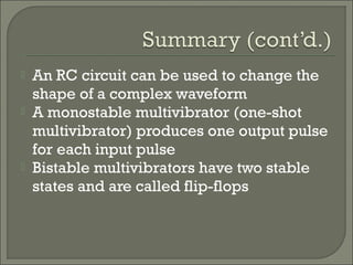  An RC circuit can be used to change the
shape of a complex waveform
 A monostable multivibrator (one-shot
multivibrator) produces one output pulse
for each input pulse
 Bistable multivibrators have two stable
states and are called flip-flops
 