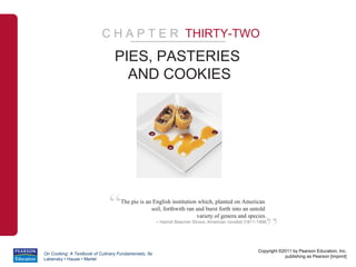 C H A P T E R THIRTY-TWO
                                 PIES, PASTERIES
                                   AND COOKIES




                              “     The pie is an English institution which, planted on American
                                                 soil, forthwith ran and burst forth into an untold



                                                                                                          ”
                                                                     variety of genera and species.
                                                      – Harriet Beecher Stowe, American novelist (1811-1896




                                                                                                       Copyright ©2011 by Pearson Education, Inc.
On Cooking: A Textbook of Culinary Fundamentals, 5e
                                                                                                                   publishing as Pearson [imprint]
Labensky • Hause • Martel
 