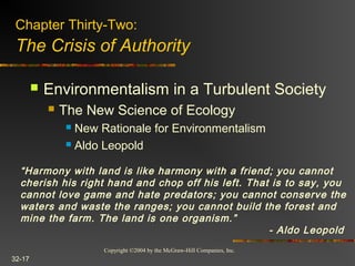 Copyright ©2004 by the McGraw-Hill Companies, Inc.
32-17
 Environmentalism in a Turbulent Society
 The New Science of Ecology
 New Rationale for Environmentalism
 Aldo Leopold
Chapter Thirty-Two:
The Crisis of Authority
“Harmony with land is like harmony with a friend; you cannot
cherish his right hand and chop off his left. That is to say, you
cannot love game and hate predators; you cannot conserve the
waters and waste the ranges; you cannot build the forest and
mine the farm. The land is one organism.”
- Aldo Leopold
 