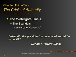 Copyright ©2004 by the McGraw-Hill Companies, Inc.
32-33
 The Watergate Crisis
 The Scandals
 Watergate “Cover-Up”
Chapter Thirty-Two:
The Crisis of Authority
“What did the president know and when did he
know it?”
Senator Howard Baker
 