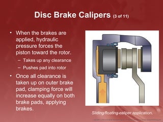Disc Brake Calipers (3 of 11)
• When the brakes are
applied, hydraulic
pressure forces the
piston toward the rotor.
– Takes up any clearance
– Pushes pad into rotor
• Once all clearance is
taken up on outer brake
pad, clamping force will
increase equally on both
brake pads, applying
brakes.
Sliding/floating caliper application.
 