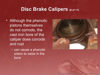 Disc Brake Calipers (8 of 11)
• Although the phenolic
pistons themselves
do not corrode, the
cast iron bore of the
caliper does corrode
and rust
– can cause a phenolic
piston to seize in the
bore
 