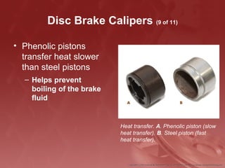 Disc Brake Calipers (9 of 11)
• Phenolic pistons
transfer heat slower
than steel pistons
– Helps prevent
boiling of the brake
fluid
Heat transfer. A. Phenolic piston (slow
heat transfer). B. Steel piston (fast
heat transfer).
 