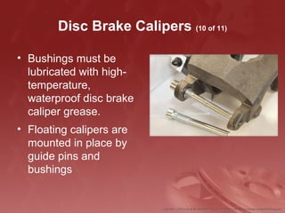 Disc Brake Calipers (10 of 11)
• Bushings must be
lubricated with high-
temperature,
waterproof disc brake
caliper grease.
• Floating calipers are
mounted in place by
guide pins and
bushings
 