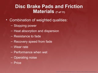 Disc Brake Pads and Friction
Materials (7 of 11)
• Combination of weighted qualities:
– Stopping power
– Heat absorption and dispersion
– Resistance to fade
– Recovery speed from fade
– Wear rate
– Performance when wet
– Operating noise
– Price
 