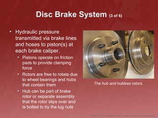 Disc Brake System (3 of 6)
• Hydraulic pressure
transmitted via brake lines
and hoses to piston(s) at
each brake caliper.
• Pistons operate on friction
pads to provide clamping
force
• Rotors are free to rotate due
to wheel bearings and hubs
that contain them
• Hub can be part of brake
rotor or separate assembly
that the rotor slips over and
is bolted to by the lug nuts
The hub and hubless rotors.
 