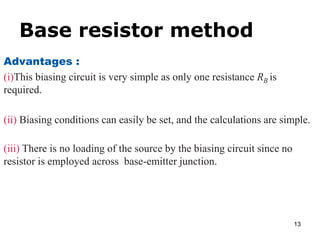 Base resistor method
13
Advantages :
(i)This biasing circuit is very simple as only one resistance RB is
required.
(ii) Biasing conditions can easily be set, and the calculations are simple.
(iii) There is no loading of the source by the biasing circuit since no
resistor is employed across base-emitter junction.
 