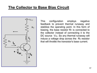 17
The Collector to Base Bias Circuit
VCC
RC
C
E
B
RF
Ic
Ib
VBE
+
- IE
This configuration employs negative
feedback to prevent thermal runaway and
stabilize the operating point. In this form of
biasing, the base resistor RF is connected to
the collector instead of connecting it to the
DC source Vcc. So any thermal runaway will
induce a voltage drop across the Rc resistor
that will throttle the transistor's base current.
 