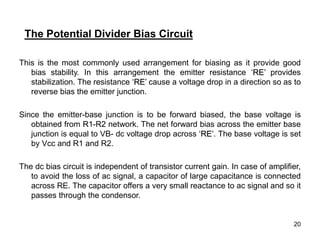 20
This is the most commonly used arrangement for biasing as it provide good
bias stability. In this arrangement the emitter resistance ‘RE’ provides
stabilization. The resistance ‘RE’ cause a voltage drop in a direction so as to
reverse bias the emitter junction.
Since the emitter-base junction is to be forward biased, the base voltage is
obtained from R1-R2 network. The net forward bias across the emitter base
junction is equal to VB- dc voltage drop across ‘RE’. The base voltage is set
by Vcc and R1 and R2.
The dc bias circuit is independent of transistor current gain. In case of amplifier,
to avoid the loss of ac signal, a capacitor of large capacitance is connected
across RE. The capacitor offers a very small reactance to ac signal and so it
passes through the condensor.
The Potential Divider Bias Circuit
 