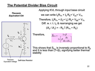 22
Applying KVL through input base circuit
we can write IbRTh + IE RE+ Vbe= VTh
Therefore, IbRTh + (IC+ Ib) RE+ VBE= VTh
Diff. w. r. t. IC & rearranging we get
(∂Ib / ∂Ic) = - RE / (RTh + RE)
Therefore,
This shows that SIco
is inversely proportional to RE
and It is less than (1+β), signifying better thermal
stability
Thevenin
Equivalent Ckt










Th
R
R
R
E
E
Ico
S


1
1
The Potential Divider Bias Circuit
VCC
RC
C
E
B
RE
RTh
VTh
_
+
Thevenin
Equivalent Voltage
Self-bias Resistor
IE
Ib
IC
 