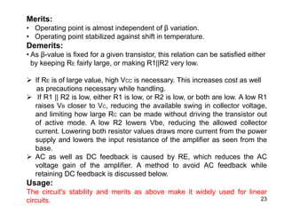 23
Merits:
• Operating point is almost independent of β variation.
• Operating point stabilized against shift in temperature.
Demerits:
• As β-value is fixed for a given transistor, this relation can be satisfied either
by keeping RE fairly large, or making R1||R2 very low.
 If RE is of large value, high VCC is necessary. This increases cost as well
as precautions necessary while handling.
 If R1 || R2 is low, either R1 is low, or R2 is low, or both are low. A low R1
raises VB closer to VC, reducing the available swing in collector voltage,
and limiting how large RC can be made without driving the transistor out
of active mode. A low R2 lowers Vbe, reducing the allowed collector
current. Lowering both resistor values draws more current from the power
supply and lowers the input resistance of the amplifier as seen from the
base.
 AC as well as DC feedback is caused by RE, which reduces the AC
voltage gain of the amplifier. A method to avoid AC feedback while
retaining DC feedback is discussed below.
Usage:
The circuit's stability and merits as above make it widely used for linear
circuits.
 
