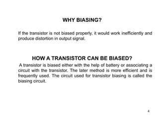 4
WHY BIASING?
If the transistor is not biased properly, it would work inefficiently and
produce distortion in output signal.
HOW A TRANSISTOR CAN BE BIASED?
A transistor is biased either with the help of battery or associating a
circuit with the transistor. The later method is more efficient and is
frequently used. The circuit used for transistor biasing is called the
biasing circuit.
 