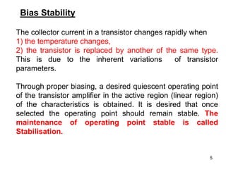 5
Bias Stability
The collector current in a transistor changes rapidly when
1) the temperature changes,
2) the transistor is replaced by another of the same type.
This is due to the inherent variations of transistor
parameters.
Through proper biasing, a desired quiescent operating point
of the transistor amplifier in the active region (linear region)
of the characteristics is obtained. It is desired that once
selected the operating point should remain stable. The
maintenance of operating point stable is called
Stabilisation.
 