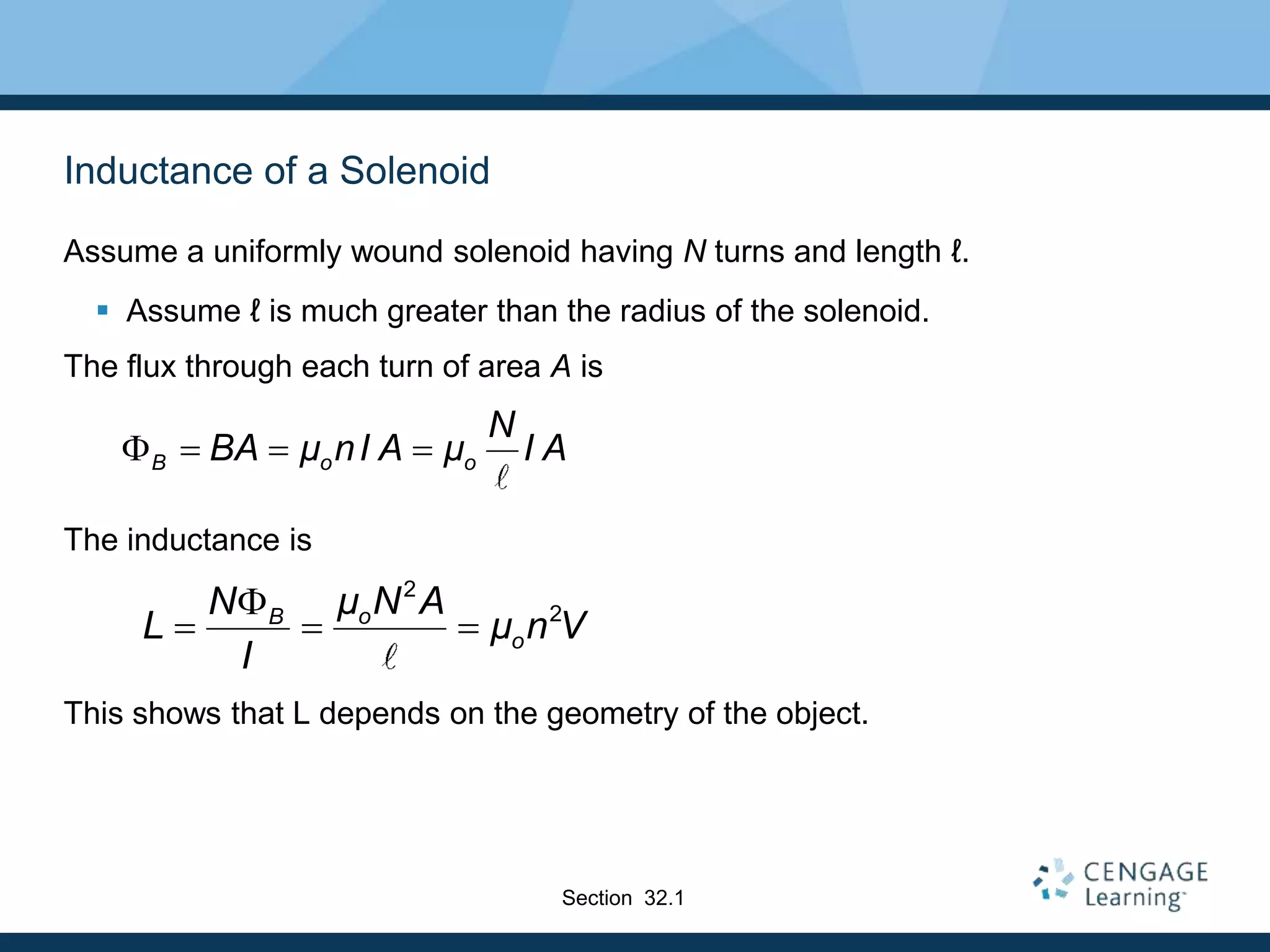 Inductance of a Solenoid
Assume a uniformly wound solenoid having N turns and length ℓ.
 Assume ℓ is much greater than the radius of the solenoid.
The flux through each turn of area A is
The inductance is
This shows that L depends on the geometry of the object.
B o o
N
BA μ nI A μ I A
   
Section 32.1
2
2
o
B
o
μ N A
N
L μ n V
I

  
 