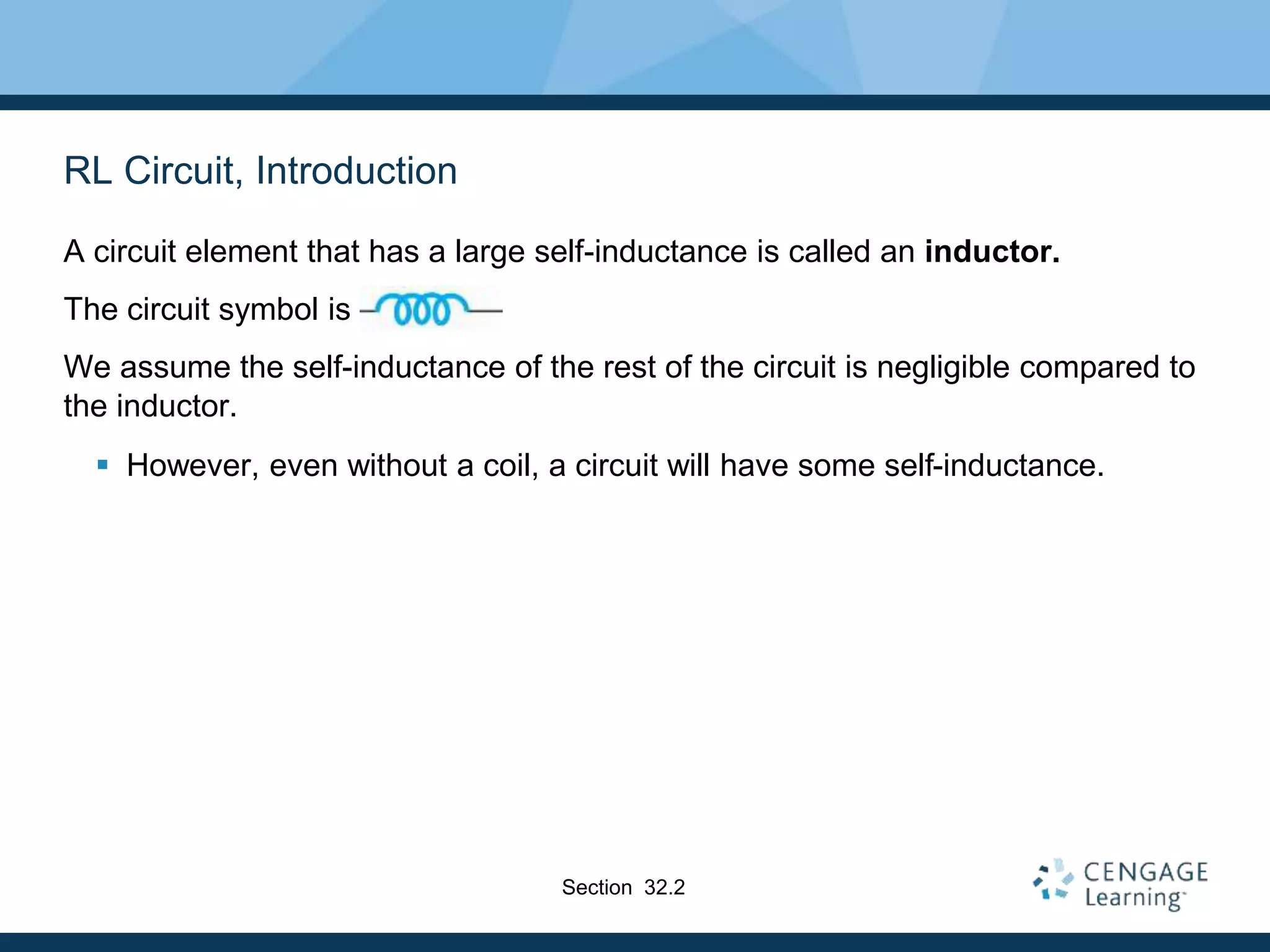 RL Circuit, Introduction
A circuit element that has a large self-inductance is called an inductor.
The circuit symbol is
We assume the self-inductance of the rest of the circuit is negligible compared to
the inductor.
 However, even without a coil, a circuit will have some self-inductance.
Section 32.2
 