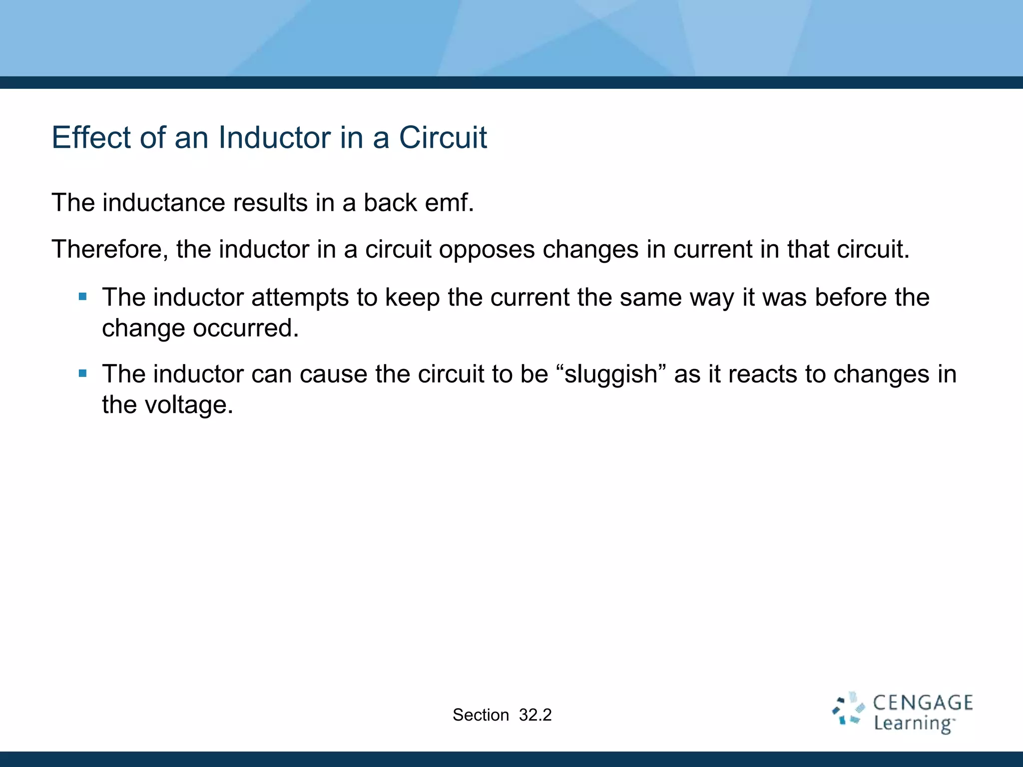 Effect of an Inductor in a Circuit
The inductance results in a back emf.
Therefore, the inductor in a circuit opposes changes in current in that circuit.
 The inductor attempts to keep the current the same way it was before the
change occurred.
 The inductor can cause the circuit to be “sluggish” as it reacts to changes in
the voltage.
Section 32.2
 