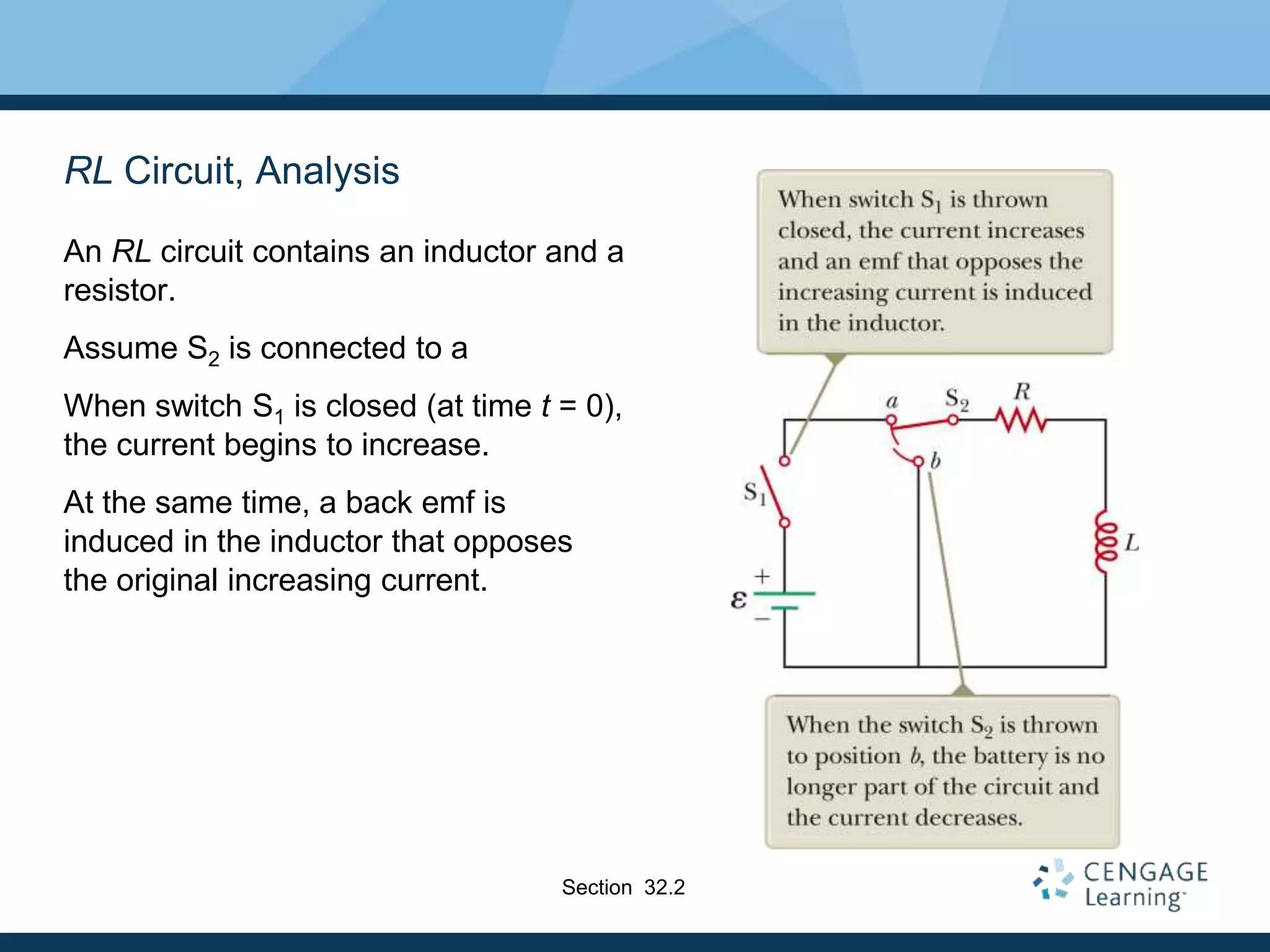 RL Circuit, Analysis
An RL circuit contains an inductor and a
resistor.
Assume S2 is connected to a
When switch S1 is closed (at time t = 0),
the current begins to increase.
At the same time, a back emf is
induced in the inductor that opposes
the original increasing current.
Section 32.2
 