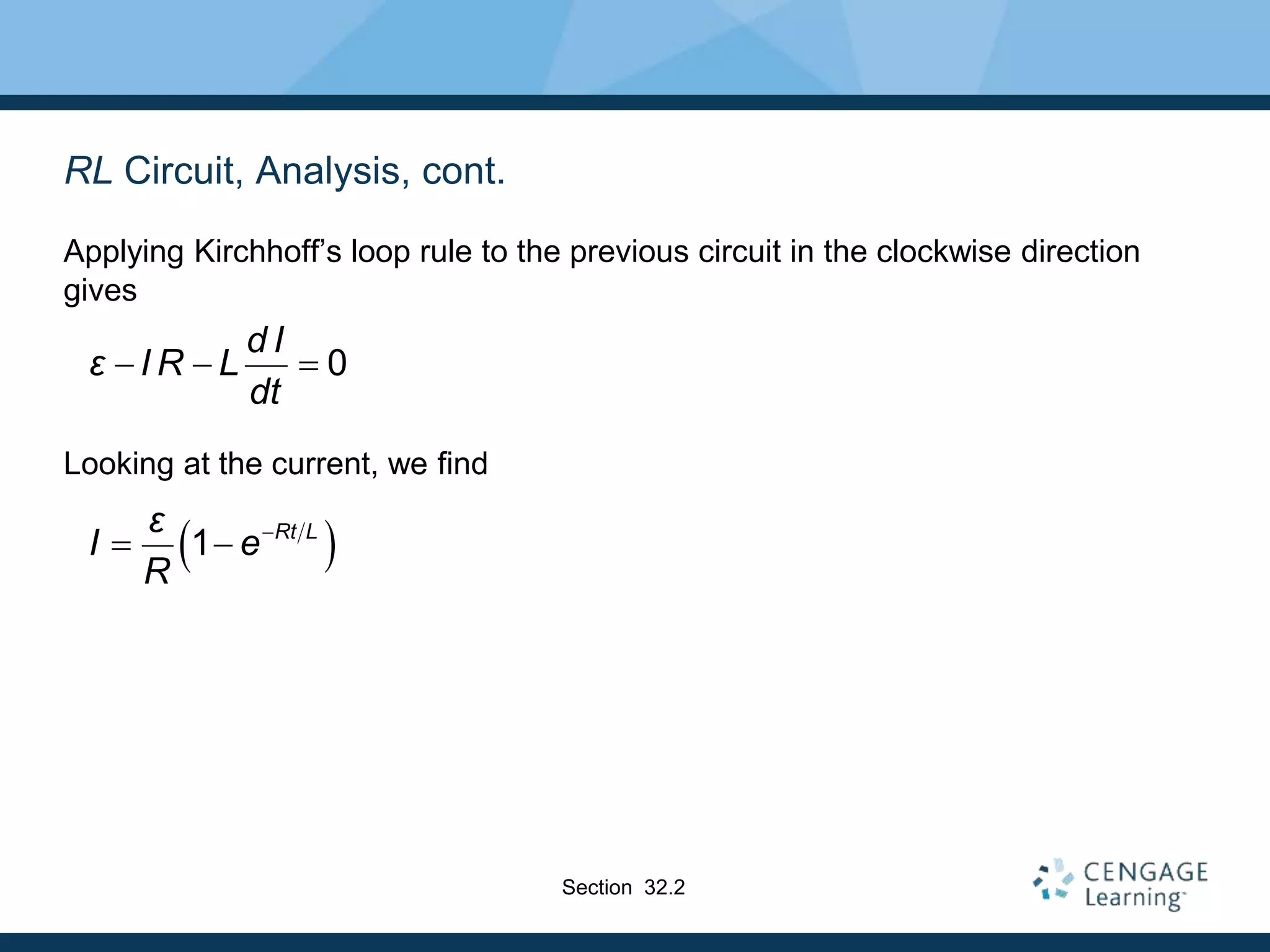 RL Circuit, Analysis, cont.
Applying Kirchhoff’s loop rule to the previous circuit in the clockwise direction
gives
Looking at the current, we find
0
d I
ε I R L
dt
  
 
1 Rt L
ε
I e
R

 
Section 32.2
 