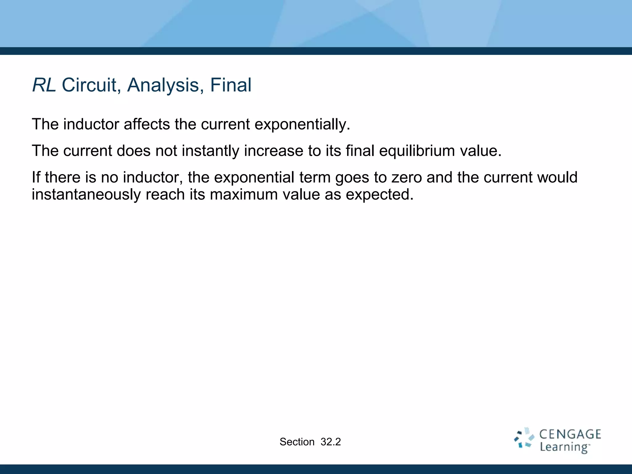 RL Circuit, Analysis, Final
The inductor affects the current exponentially.
The current does not instantly increase to its final equilibrium value.
If there is no inductor, the exponential term goes to zero and the current would
instantaneously reach its maximum value as expected.
Section 32.2
 