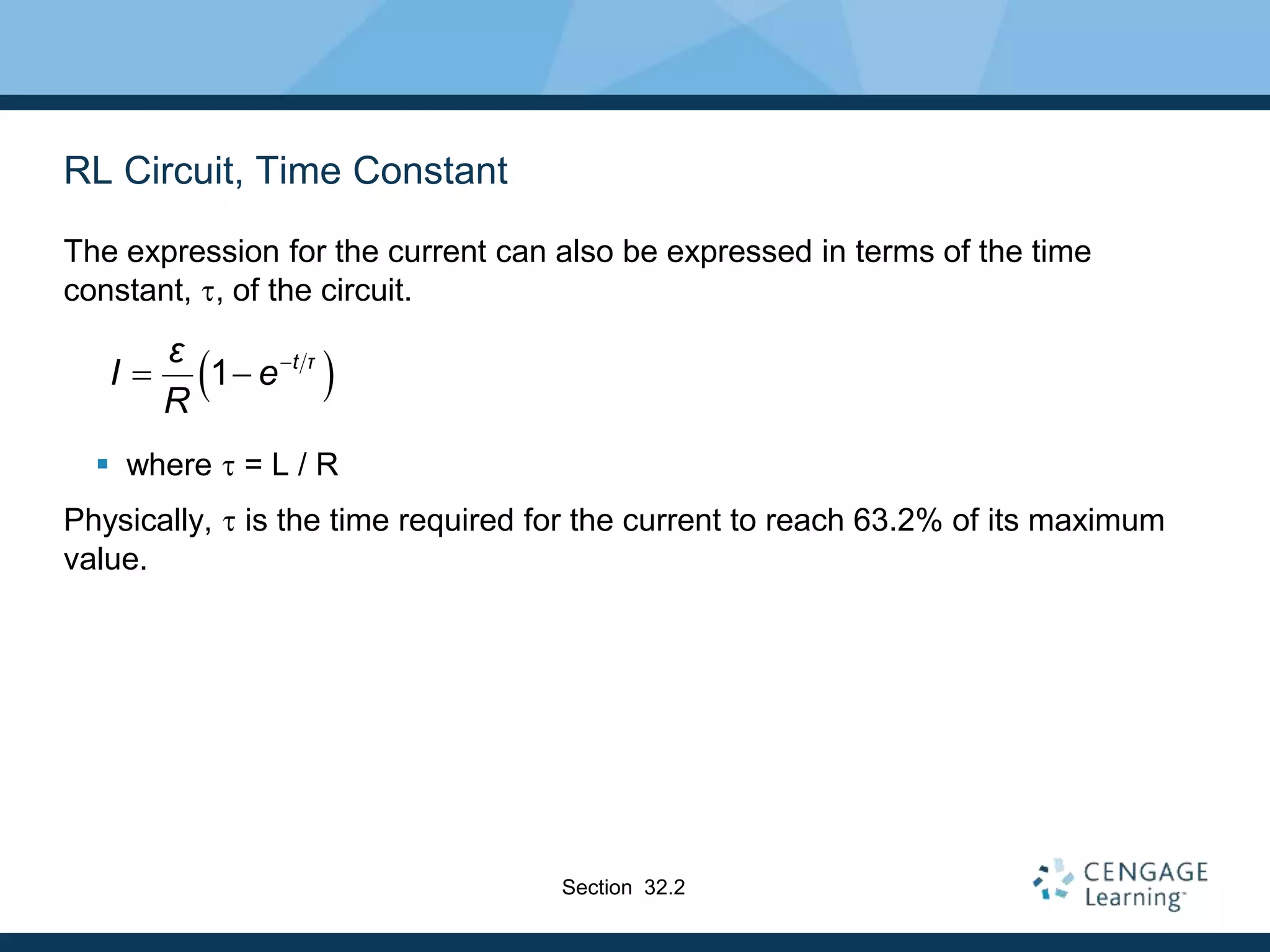 RL Circuit, Time Constant
The expression for the current can also be expressed in terms of the time
constant, t, of the circuit.
 where t = L / R
Physically, t is the time required for the current to reach 63.2% of its maximum
value.
 
1 t τ
ε
I e
R

 
Section 32.2
 