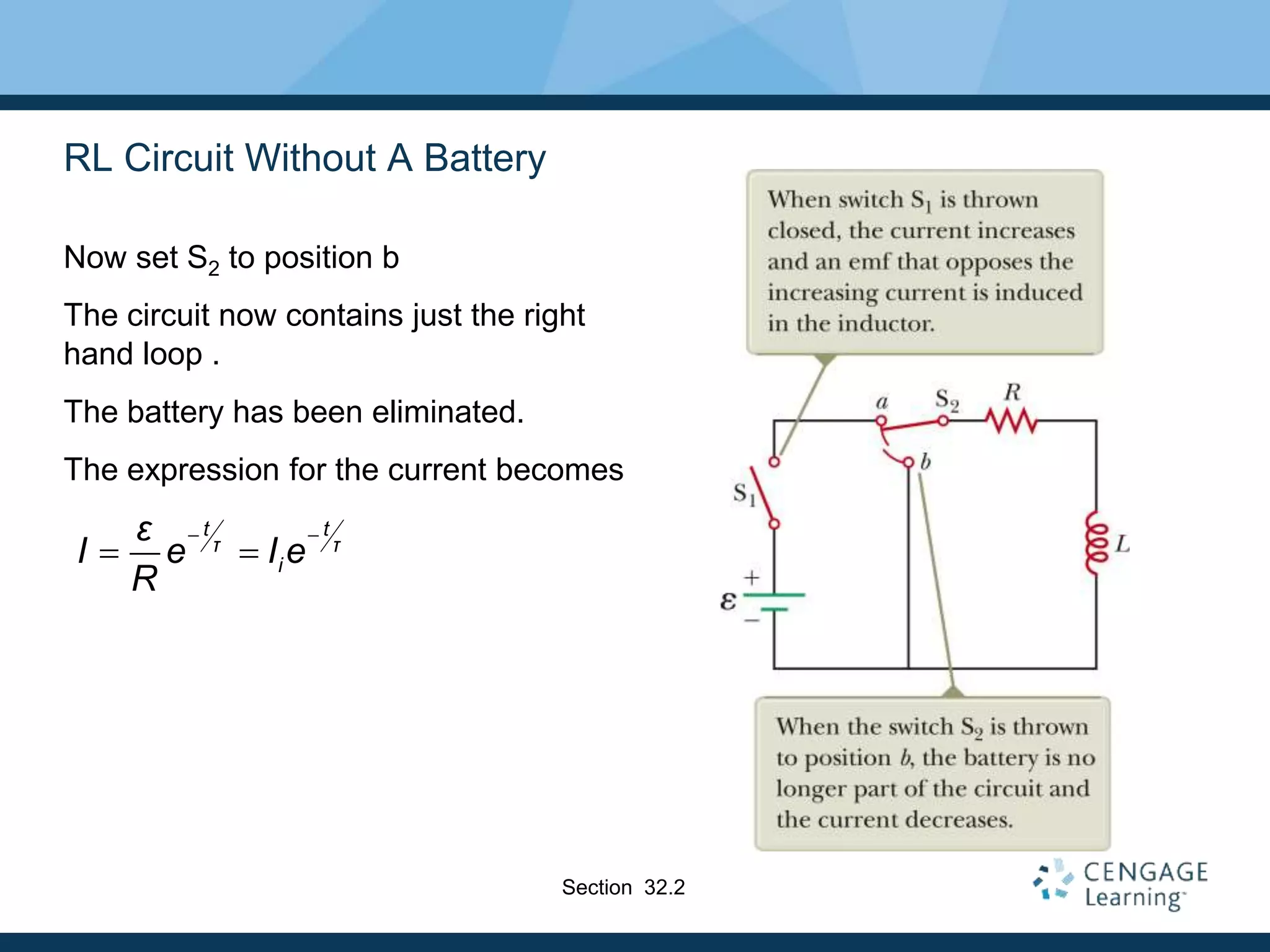 RL Circuit Without A Battery
Now set S2 to position b
The circuit now contains just the right
hand loop .
The battery has been eliminated.
The expression for the current becomes
t t
τ τ
i
ε
I e I e
R
 
 
Section 32.2
 