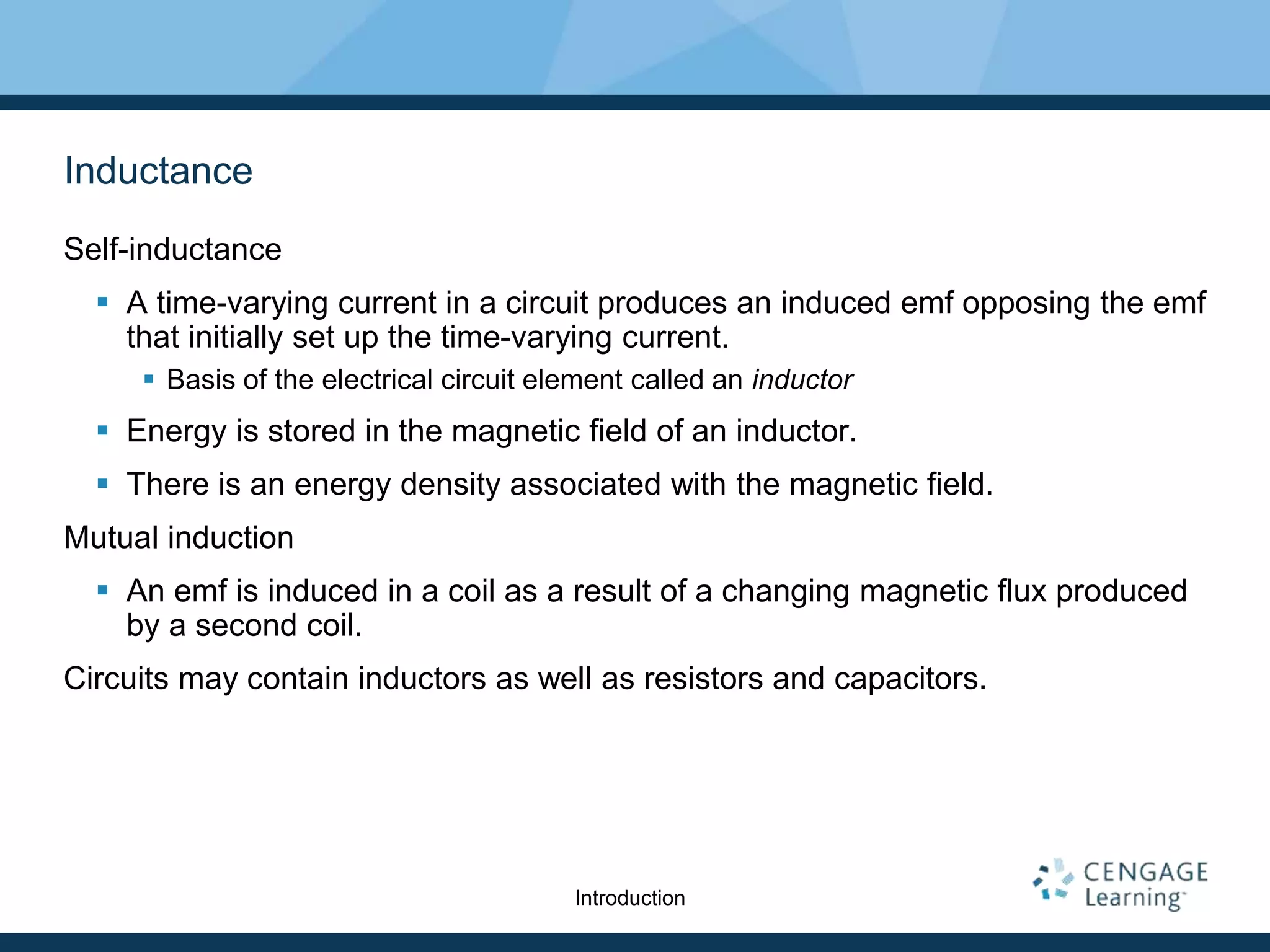 Inductance
Self-inductance
 A time-varying current in a circuit produces an induced emf opposing the emf
that initially set up the time-varying current.
 Basis of the electrical circuit element called an inductor
 Energy is stored in the magnetic field of an inductor.
 There is an energy density associated with the magnetic field.
Mutual induction
 An emf is induced in a coil as a result of a changing magnetic flux produced
by a second coil.
Circuits may contain inductors as well as resistors and capacitors.
Introduction
 