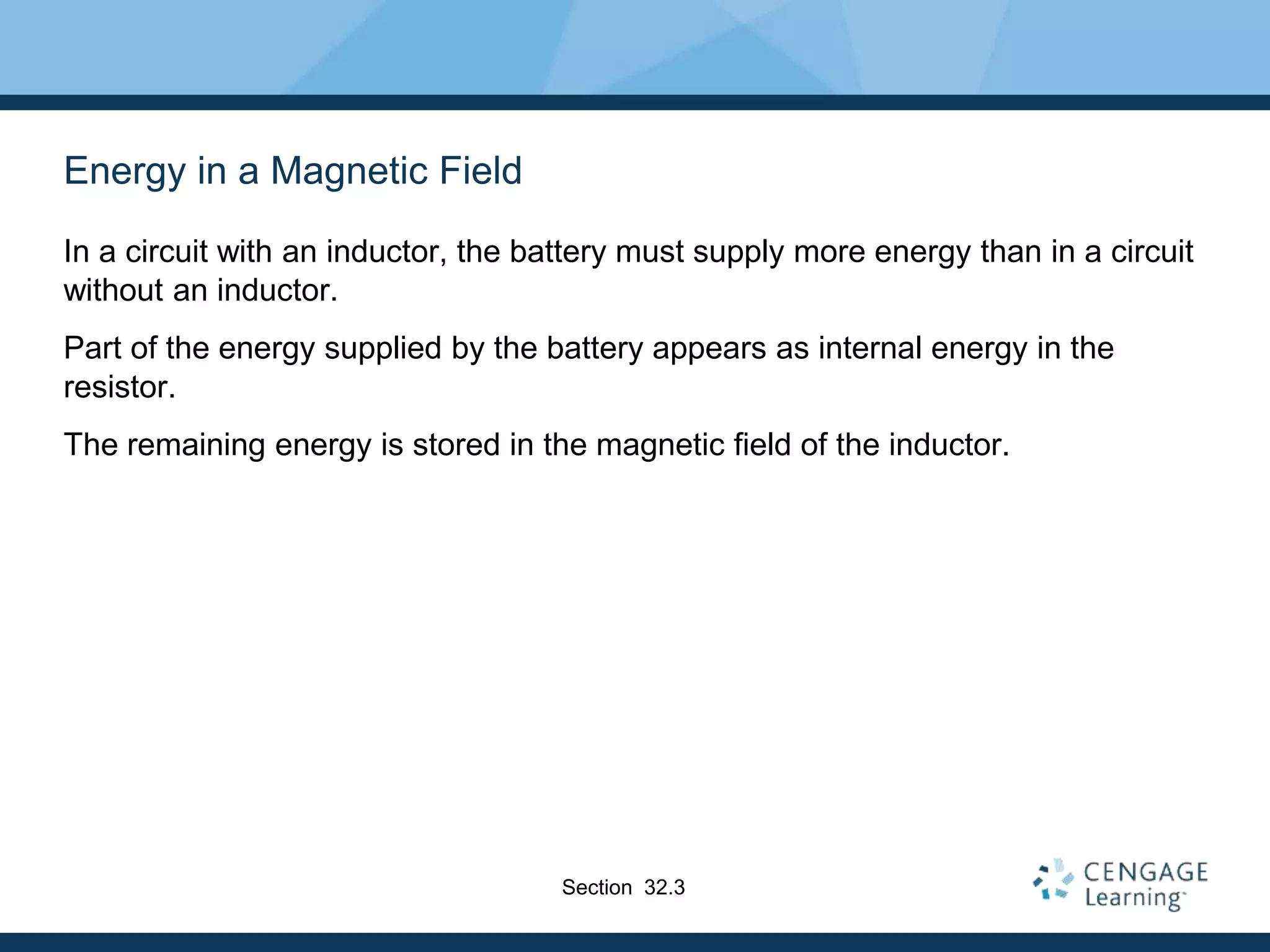 Energy in a Magnetic Field
In a circuit with an inductor, the battery must supply more energy than in a circuit
without an inductor.
Part of the energy supplied by the battery appears as internal energy in the
resistor.
The remaining energy is stored in the magnetic field of the inductor.
Section 32.3
 