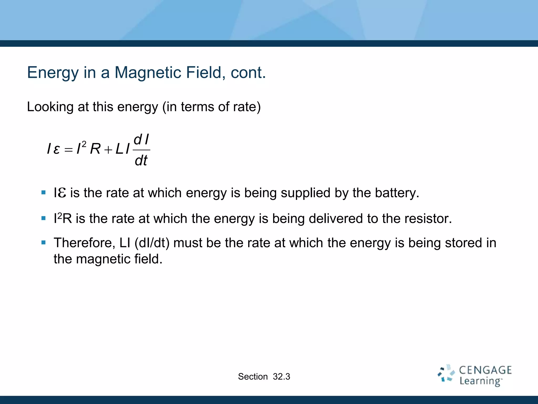 Energy in a Magnetic Field, cont.
Looking at this energy (in terms of rate)
 Ie is the rate at which energy is being supplied by the battery.
 I2R is the rate at which the energy is being delivered to the resistor.
 Therefore, LI (dI/dt) must be the rate at which the energy is being stored in
the magnetic field.
2 d I
I ε I R LI
dt
 
Section 32.3
 