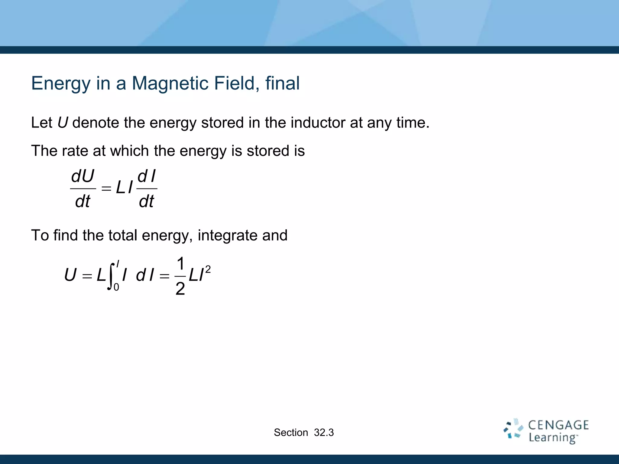 Energy in a Magnetic Field, final
Let U denote the energy stored in the inductor at any time.
The rate at which the energy is stored is
To find the total energy, integrate and
dU d I
LI
dt dt

2
0
1
2
I
U L I d I LI
 

Section 32.3
 
