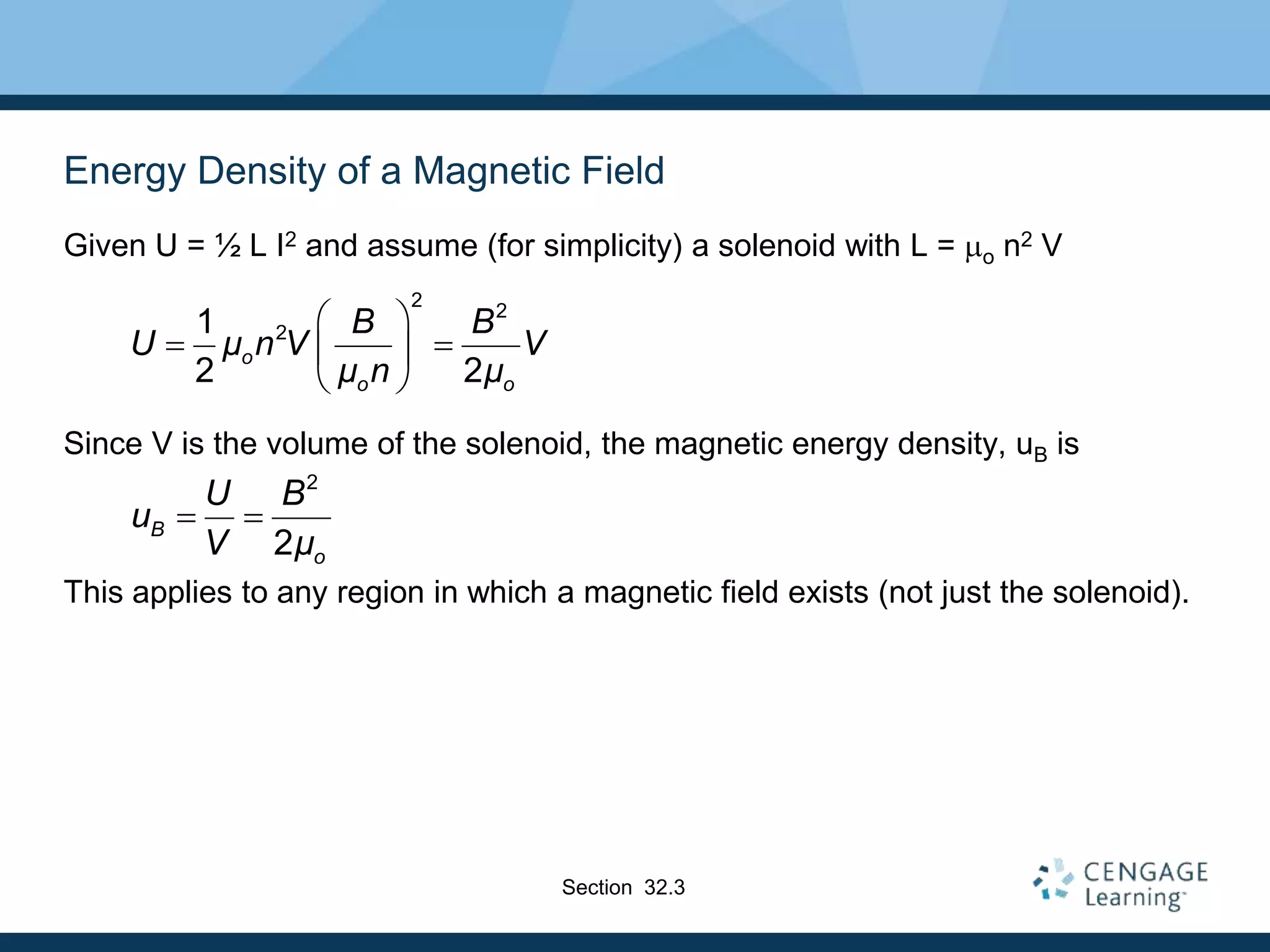 Energy Density of a Magnetic Field
Given U = ½ L I2 and assume (for simplicity) a solenoid with L = mo n2 V
Since V is the volume of the solenoid, the magnetic energy density, uB is
This applies to any region in which a magnetic field exists (not just the solenoid).
2
2
2
1
2 2
o
o o
B B
U μ n V V
μ n μ
 
 
 
 
2
2
B
o
U B
u
V μ
 
Section 32.3
 