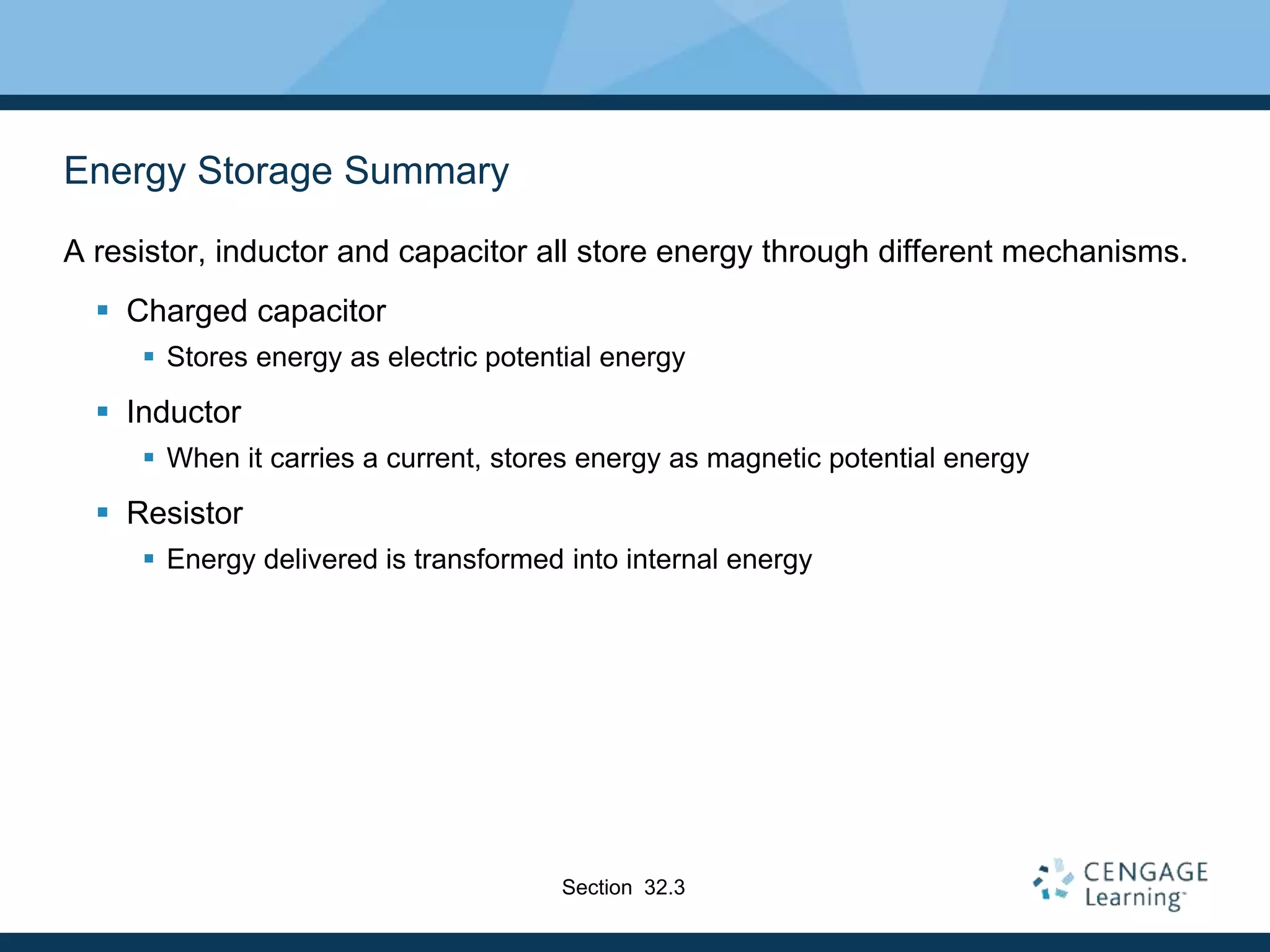 Energy Storage Summary
A resistor, inductor and capacitor all store energy through different mechanisms.
 Charged capacitor
 Stores energy as electric potential energy
 Inductor
 When it carries a current, stores energy as magnetic potential energy
 Resistor
 Energy delivered is transformed into internal energy
Section 32.3
 