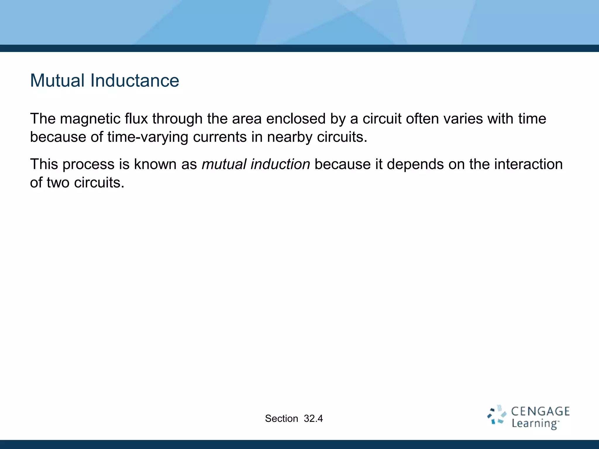 Mutual Inductance
The magnetic flux through the area enclosed by a circuit often varies with time
because of time-varying currents in nearby circuits.
This process is known as mutual induction because it depends on the interaction
of two circuits.
Section 32.4
 
