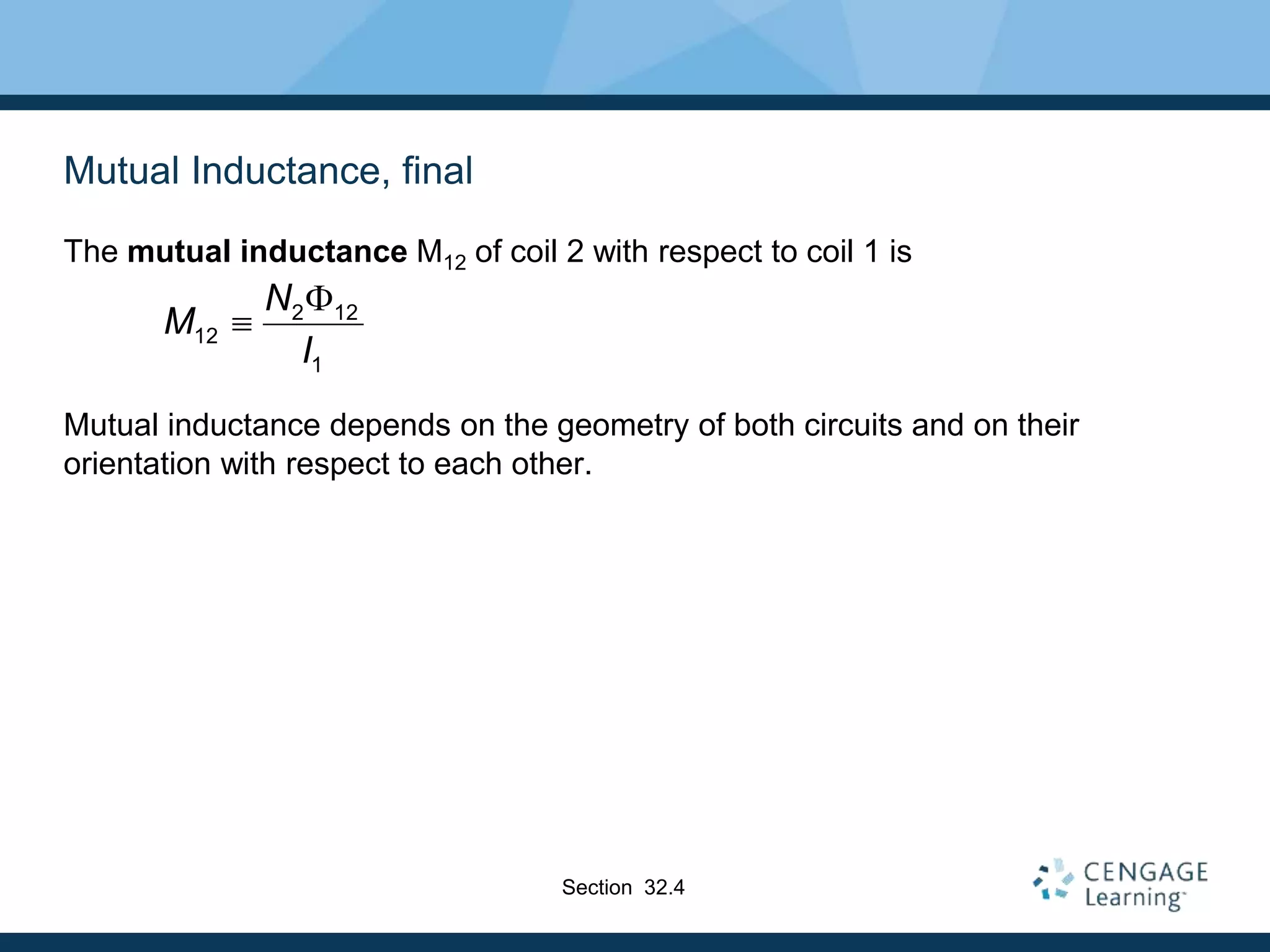 Mutual Inductance, final
The mutual inductance M12 of coil 2 with respect to coil 1 is
Mutual inductance depends on the geometry of both circuits and on their
orientation with respect to each other.
2 12
12
1
N
M
I


Section 32.4
 