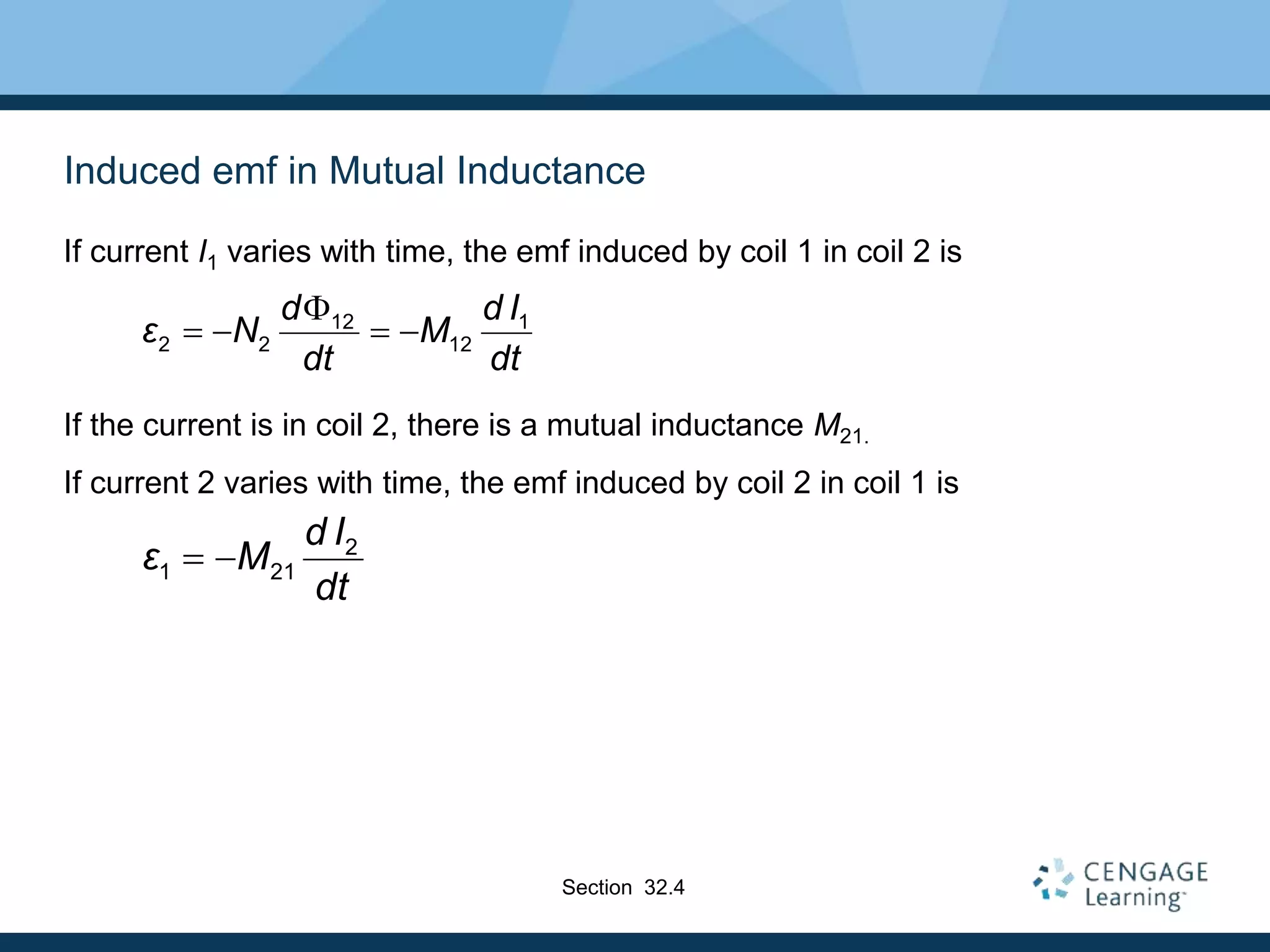 Induced emf in Mutual Inductance
If current I1 varies with time, the emf induced by coil 1 in coil 2 is
If the current is in coil 2, there is a mutual inductance M21.
If current 2 varies with time, the emf induced by coil 2 in coil 1 is
12 1
2 2 12
d d I
ε N M
dt dt

   
2
1 21
d I
ε M
dt
 
Section 32.4
 