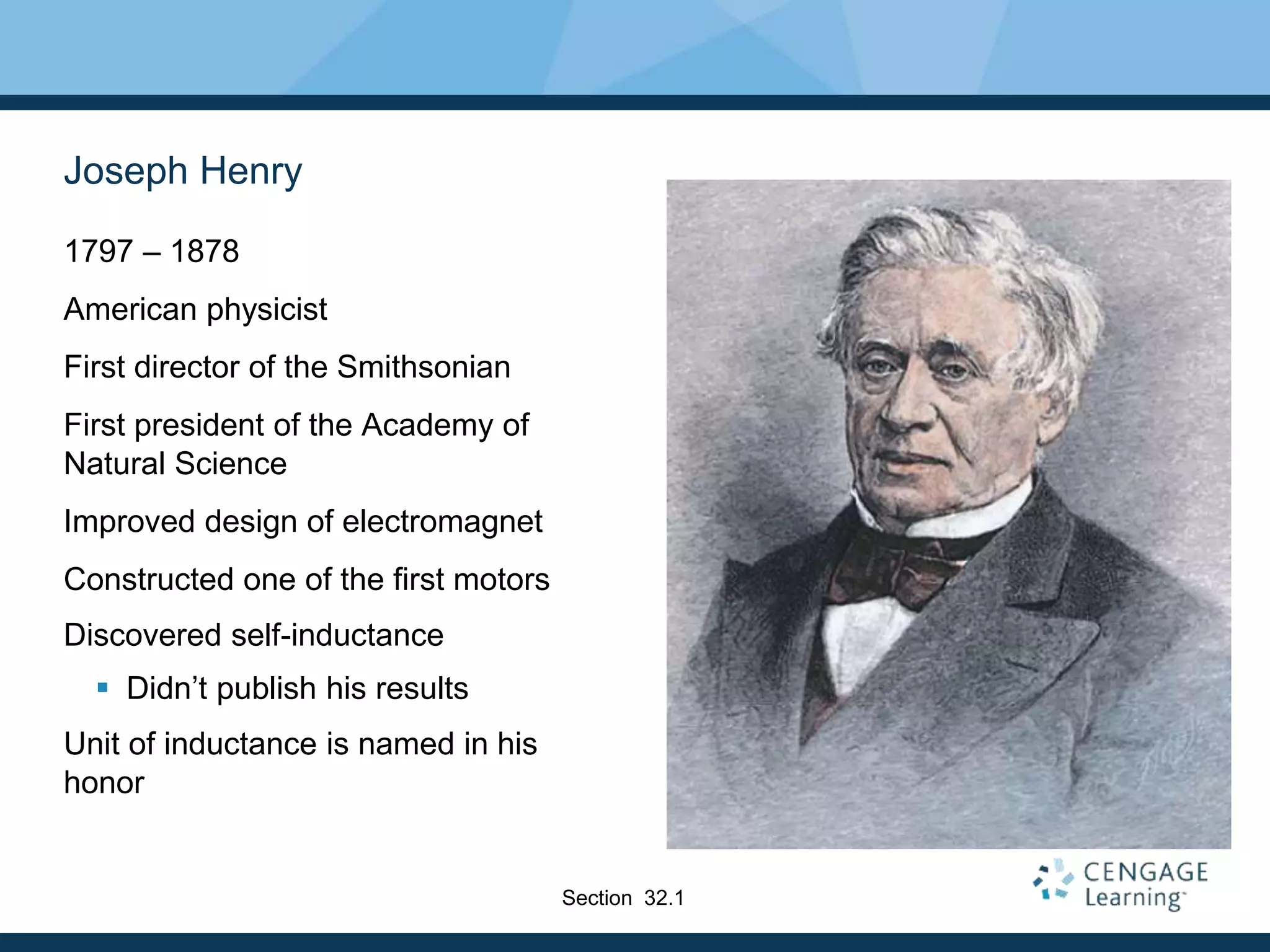 Joseph Henry
1797 – 1878
American physicist
First director of the Smithsonian
First president of the Academy of
Natural Science
Improved design of electromagnet
Constructed one of the first motors
Discovered self-inductance
 Didn’t publish his results
Unit of inductance is named in his
honor
Section 32.1
 