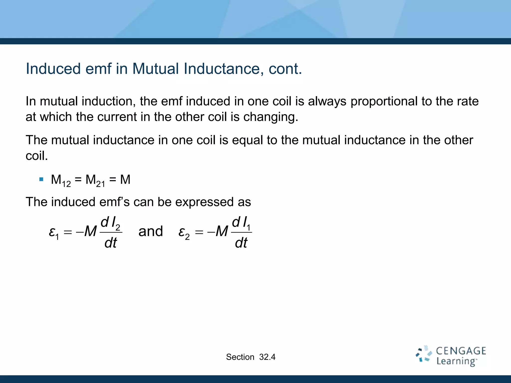 Induced emf in Mutual Inductance, cont.
In mutual induction, the emf induced in one coil is always proportional to the rate
at which the current in the other coil is changing.
The mutual inductance in one coil is equal to the mutual inductance in the other
coil.
 M12 = M21 = M
The induced emf’s can be expressed as
2 1
1 2
and
d I d I
ε M ε M
dt dt
   
Section 32.4
 