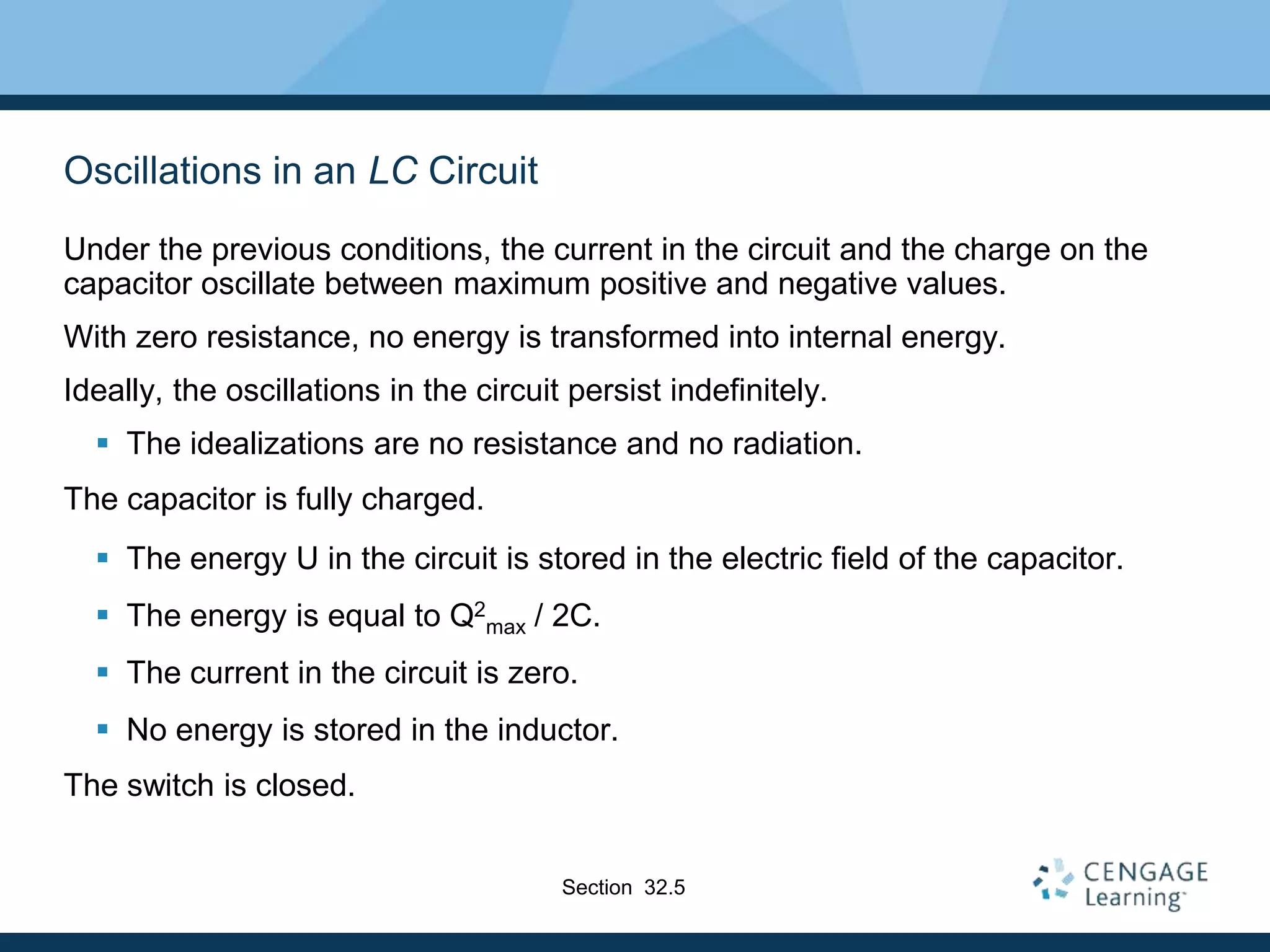 Oscillations in an LC Circuit
Under the previous conditions, the current in the circuit and the charge on the
capacitor oscillate between maximum positive and negative values.
With zero resistance, no energy is transformed into internal energy.
Ideally, the oscillations in the circuit persist indefinitely.
 The idealizations are no resistance and no radiation.
The capacitor is fully charged.
 The energy U in the circuit is stored in the electric field of the capacitor.
 The energy is equal to Q2
max / 2C.
 The current in the circuit is zero.
 No energy is stored in the inductor.
The switch is closed.
Section 32.5
 