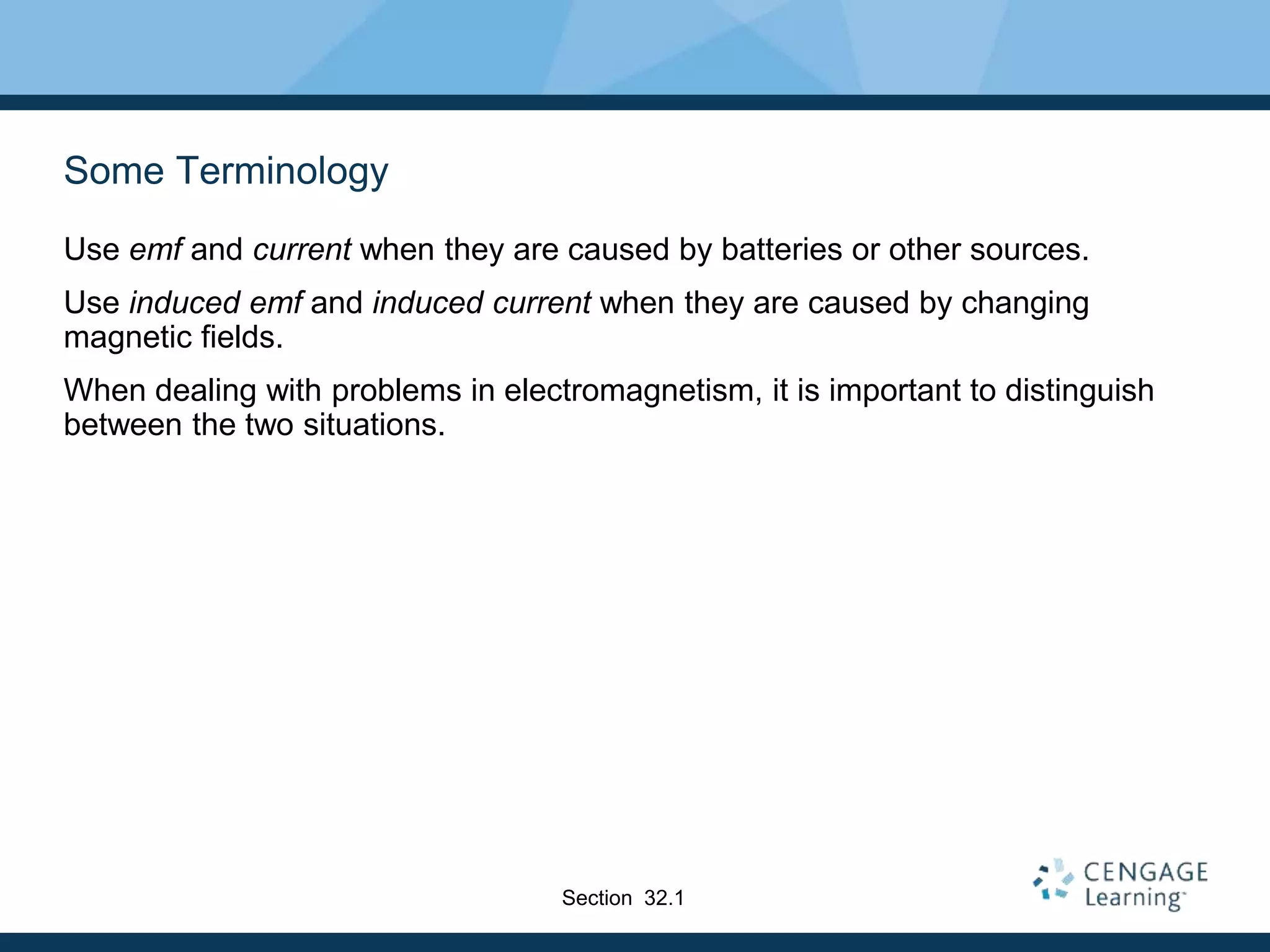 Some Terminology
Use emf and current when they are caused by batteries or other sources.
Use induced emf and induced current when they are caused by changing
magnetic fields.
When dealing with problems in electromagnetism, it is important to distinguish
between the two situations.
Section 32.1
 