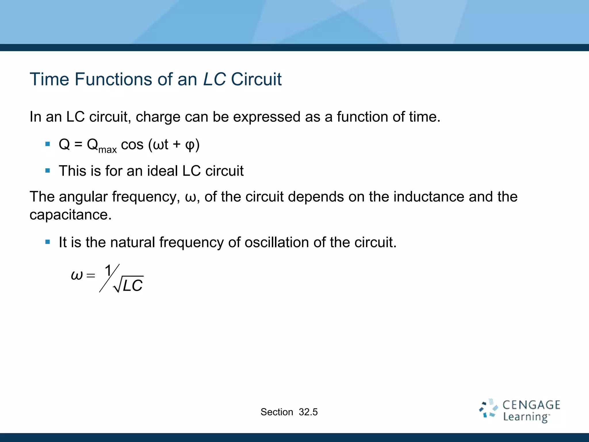 Time Functions of an LC Circuit
In an LC circuit, charge can be expressed as a function of time.
 Q = Qmax cos (ωt + φ)
 This is for an ideal LC circuit
The angular frequency, ω, of the circuit depends on the inductance and the
capacitance.
 It is the natural frequency of oscillation of the circuit.
1
ω
LC

Section 32.5
 