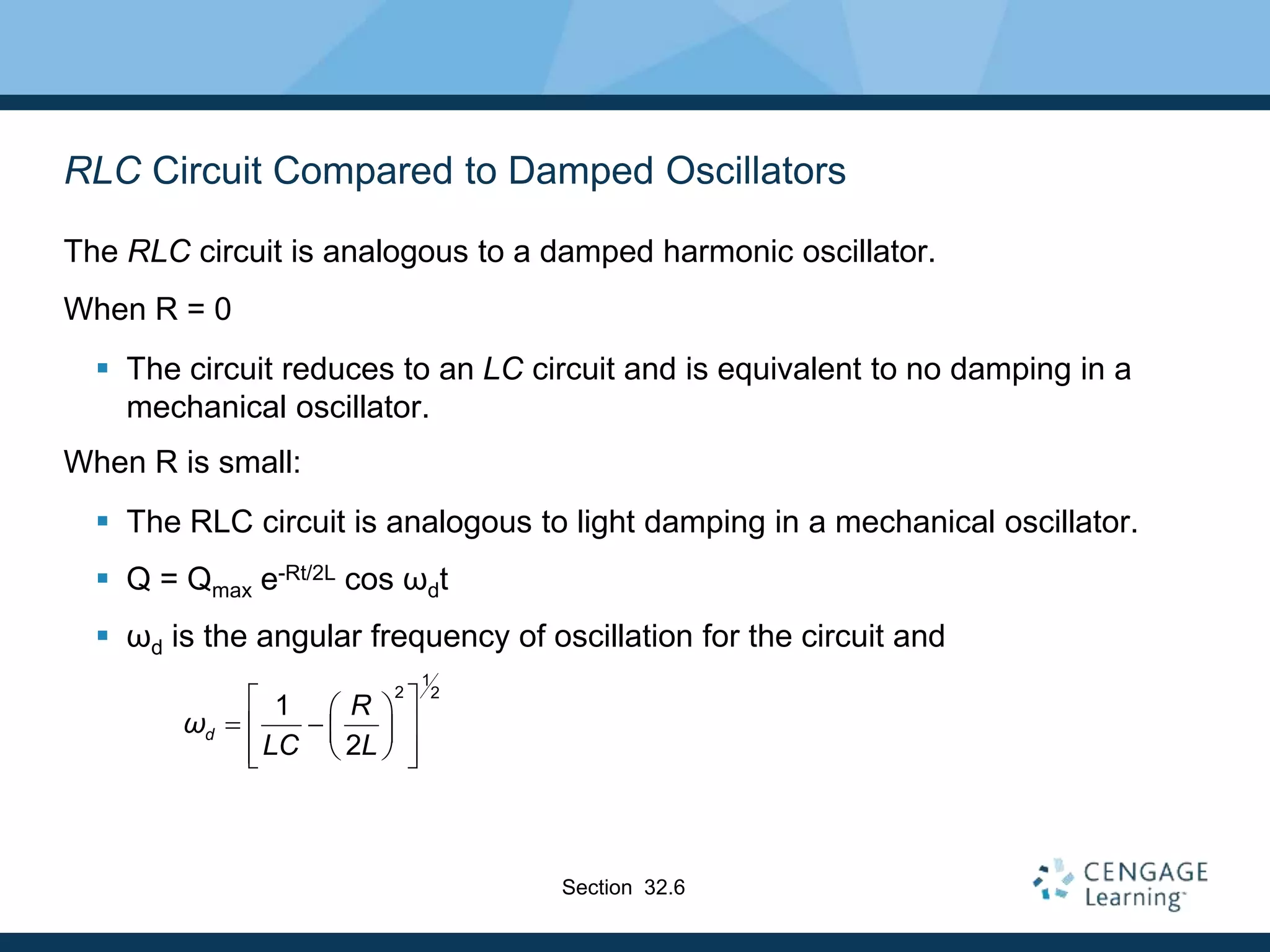 RLC Circuit Compared to Damped Oscillators
The RLC circuit is analogous to a damped harmonic oscillator.
When R = 0
 The circuit reduces to an LC circuit and is equivalent to no damping in a
mechanical oscillator.
When R is small:
 The RLC circuit is analogous to light damping in a mechanical oscillator.
 Q = Qmax e-Rt/2L cos ωdt
 ωd is the angular frequency of oscillation for the circuit and
1
2 2
1
2
d
R
ω
LC L
 
 
 
 
 
 
 
 
Section 32.6
 
